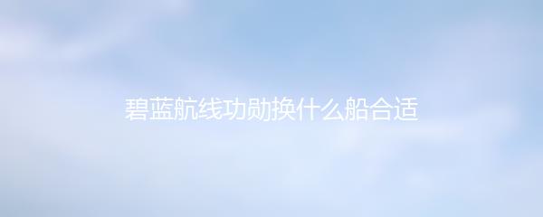 碧蓝航线功勋换什么船合适