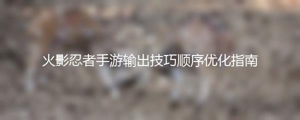 火影忍者手游输出技巧顺序优化指南