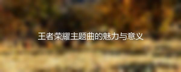 王者荣耀主题曲的魅力与意义