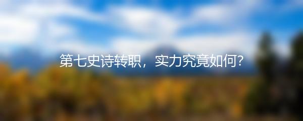 第七史诗转职，实力究竟如何？