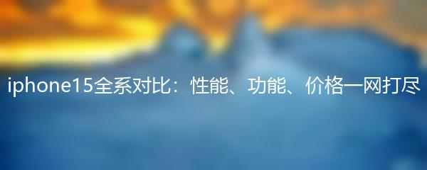iphone15全系对比：性能、功能、价格一网打尽