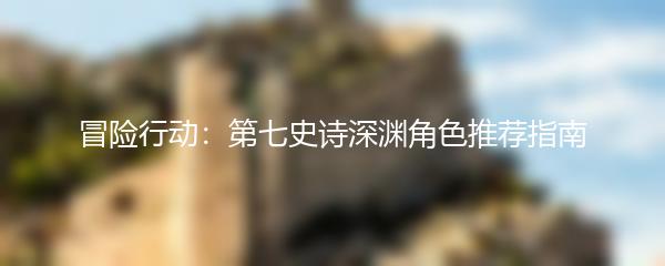 冒险行动：第七史诗深渊角色推荐指南