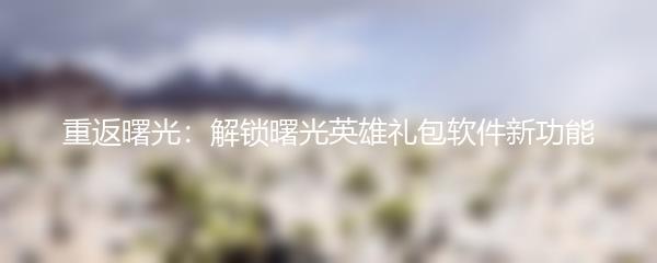 重返曙光：解锁曙光英雄礼包软件新功能