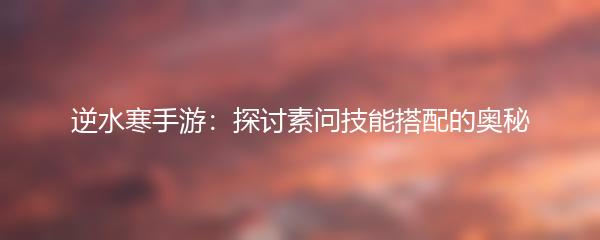 逆水寒手游：探讨素问技能搭配的奥秘
