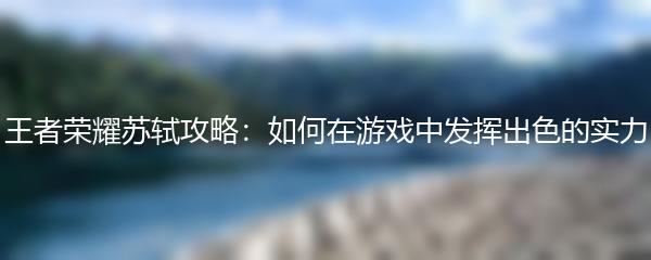 王者荣耀苏轼攻略：如何在游戏中发挥出色的实力