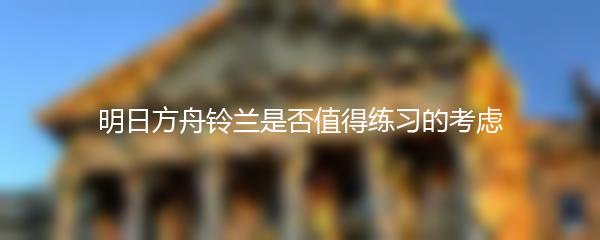 明日方舟铃兰是否值得练习的考虑