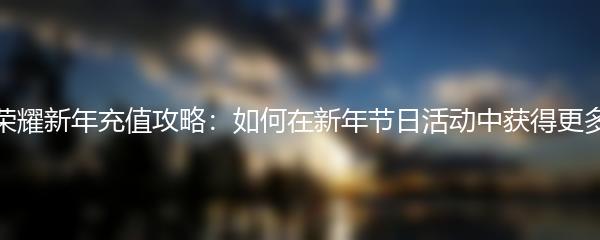 王者荣耀新年充值攻略：如何在新年节日活动中获得更多收益