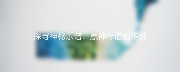 探寻神秘乐谱：原神琴谱的传说