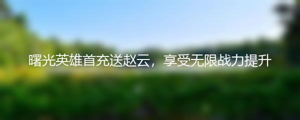 曙光英雄首充送赵云，享受无限战力提升