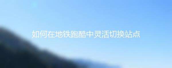 如何在地铁跑酷中灵活切换站点