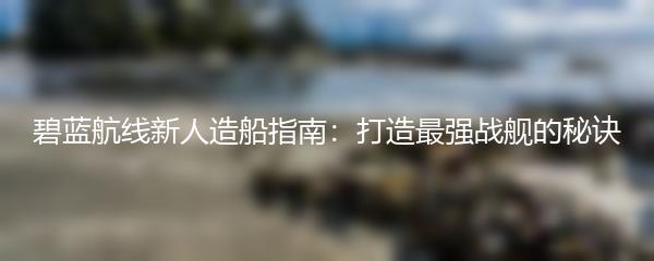 碧蓝航线新人造船指南：打造最强战舰的秘诀
