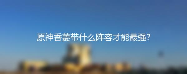 原神香菱带什么阵容才能最强？