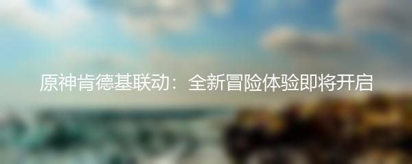 原神肯德基联动：全新冒险体验即将开启