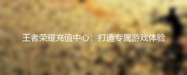 王者荣耀充值中心：打造专属游戏体验