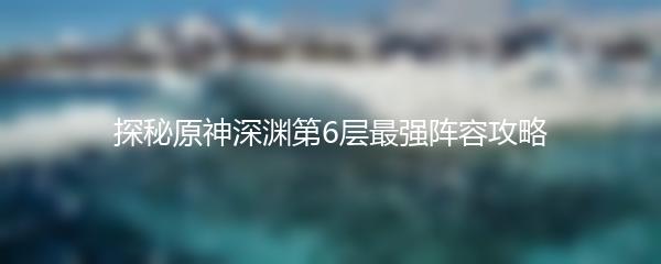 探秘原神深渊第6层最强阵容攻略