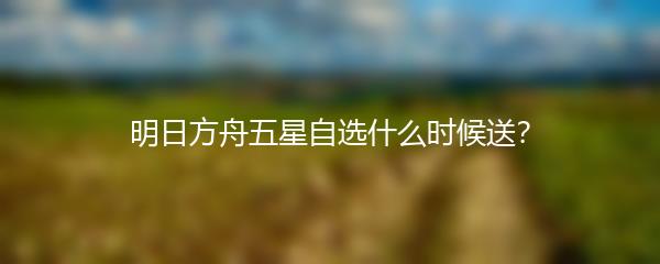 明日方舟五星自选什么时候送？