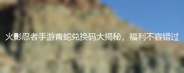 火影忍者手游青蛇兑换码大揭秘，福利不容错过