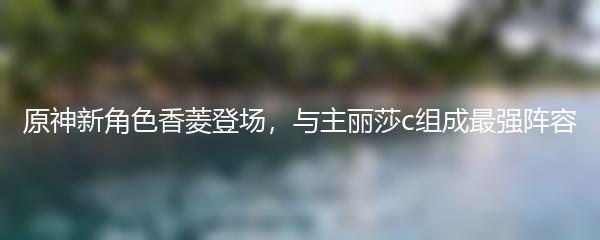 原神新角色香菱登场，与主丽莎c组成最强阵容