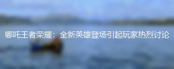 哪吒王者荣耀：全新英雄登场引起玩家热烈讨论