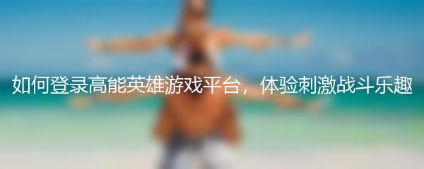 如何登录高能英雄游戏平台，体验刺激战斗乐趣