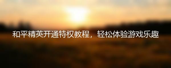 和平精英开通特权教程，轻松体验游戏乐趣