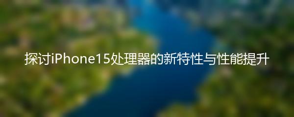 探讨iPhone15处理器的新特性与性能提升