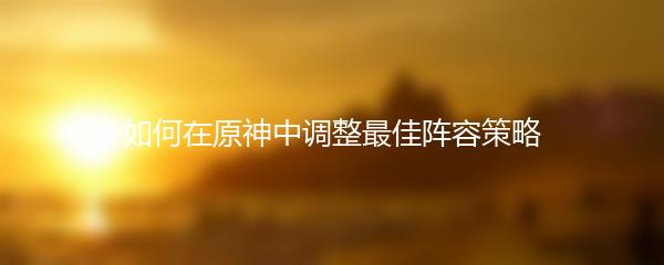 如何在原神中调整最佳阵容策略