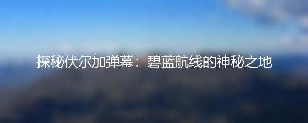 探秘伏尔加弹幕：碧蓝航线的神秘之地