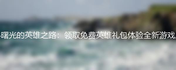 探寻曙光的英雄之路：领取免费英雄礼包体验全新游戏乐趣