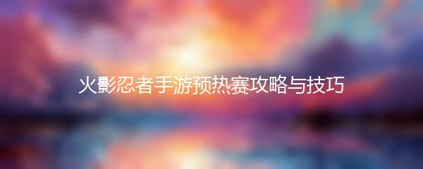 火影忍者手游预热赛攻略与技巧