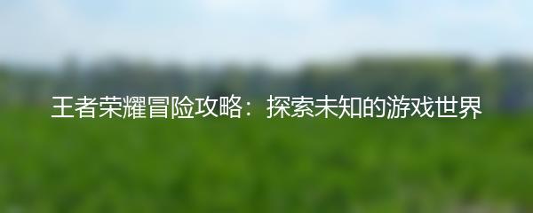王者荣耀冒险攻略：探索未知的游戏世界
