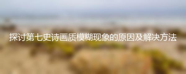 探讨第七史诗画质模糊现象的原因及解决方法
