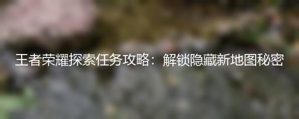 王者荣耀探索任务攻略：解锁隐藏新地图秘密