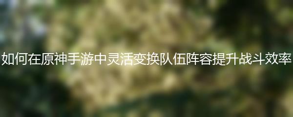 如何在原神手游中灵活变换队伍阵容提升战斗效率