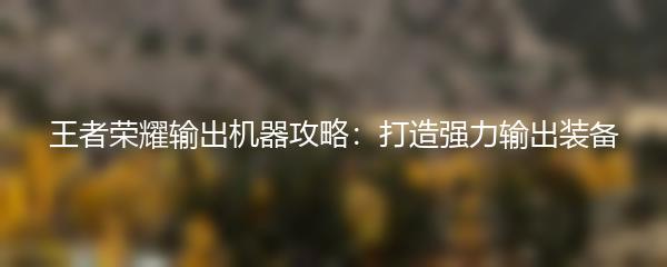 王者荣耀输出机器攻略：打造强力输出装备