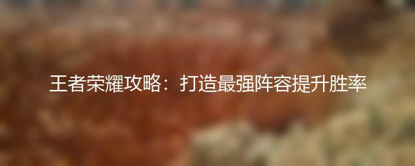 王者荣耀攻略：打造最强阵容提升胜率