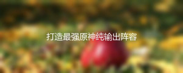 打造最强原神纯输出阵容