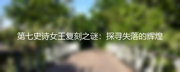 第七史诗女王复刻之谜：探寻失落的辉煌