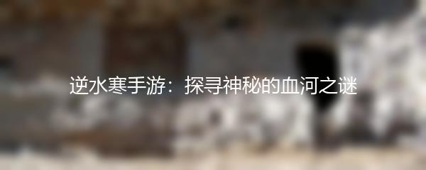 逆水寒手游：探寻神秘的血河之谜