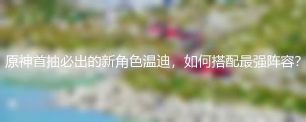 原神首抽必出的新角色温迪，如何搭配最强阵容？