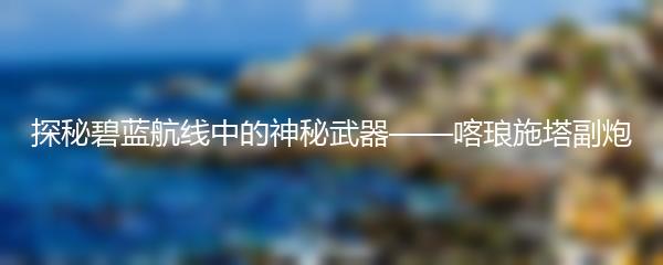 探秘碧蓝航线中的神秘武器——喀琅施塔副炮
