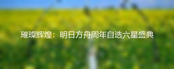 璀璨辉煌：明日方舟周年自选六星盛典