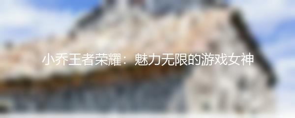 小乔王者荣耀：魅力无限的游戏女神