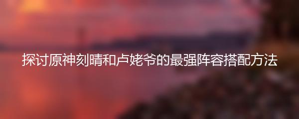探讨原神刻晴和卢姥爷的最强阵容搭配方法