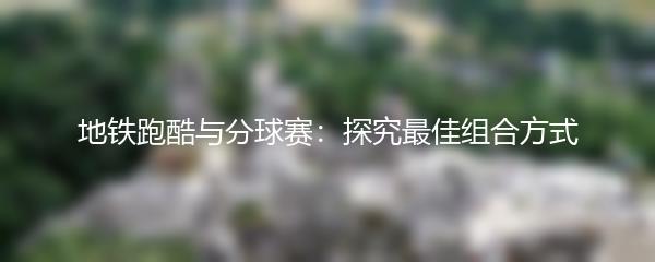 地铁跑酷与分球赛：探究最佳组合方式