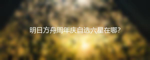 明日方舟周年庆自选六星在哪？