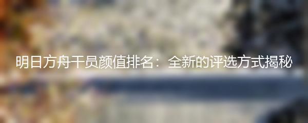 明日方舟干员颜值排名：全新的评选方式揭秘