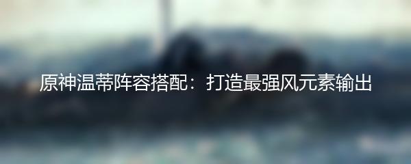 原神温蒂阵容搭配：打造最强风元素输出