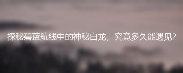 探秘碧蓝航线中的神秘白龙，究竟多久能遇见？