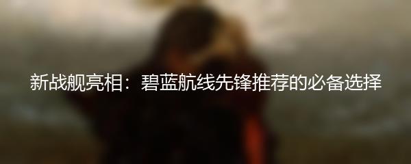 新战舰亮相：碧蓝航线先锋推荐的必备选择